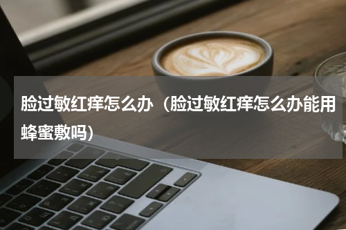 脸过敏红痒怎么办（脸过敏红痒怎么办能用蜂蜜敷吗）