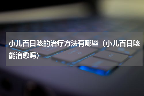小儿百日咳的治疗方法有哪些（小儿百日咳能治愈吗）