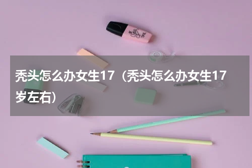 秃头怎么办女生17（秃头怎么办女生17岁左右）