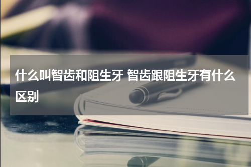 什么叫智齿和阻生牙 智齿跟阻生牙有什么区别