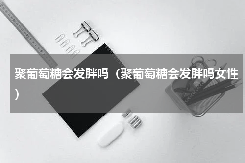 聚葡萄糖会发胖吗（聚葡萄糖会发胖吗女性）