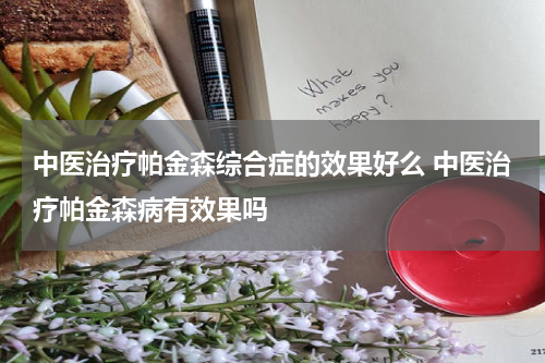 中医治疗帕金森综合症的效果好么 中医治疗帕金森病有效果吗