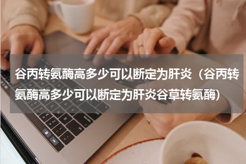 谷丙转氨酶高多少可以断定为肝炎（谷丙转氨酶高多少可以断定为肝炎谷草转氨酶）