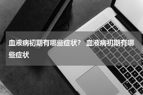 血液病初期有哪些症状？ 血液病初期有哪些症状