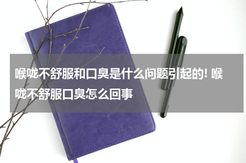 喉咙不舒服和口臭是什么问题引起的! 喉咙不舒服口臭怎么回事