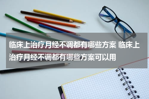 临床上治疗月经不调都有哪些方案 临床上治疗月经不调都有哪些方案可以用