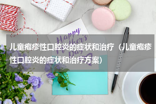儿童疱疹性口腔炎的症状和治疗（儿童疱疹性口腔炎的症状和治疗方案）