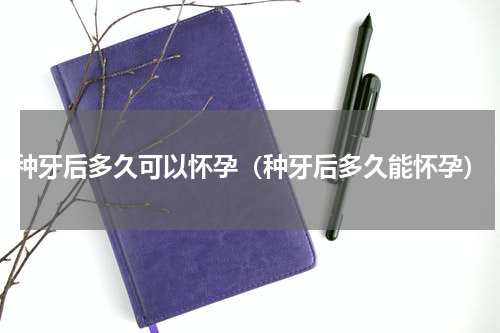 种牙后多久可以怀孕（种牙后多久能怀孕）