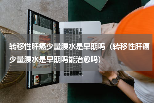转移性肝癌少量腹水是早期吗（转移性肝癌少量腹水是早期吗能治愈吗）