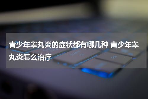 青少年睾丸炎的症状都有哪几种 青少年睾丸炎怎么治疗