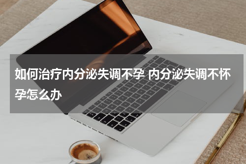 如何治疗内分泌失调不孕 内分泌失调不怀孕怎么办