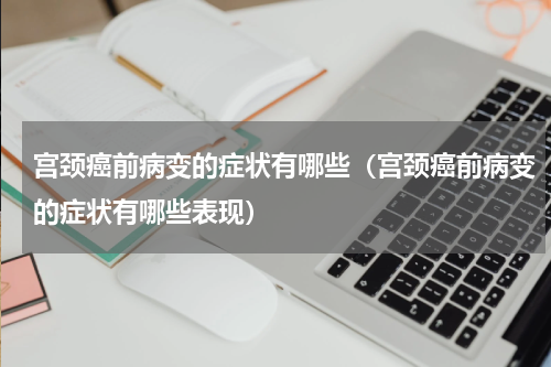宫颈癌前病变的症状有哪些（宫颈癌前病变的症状有哪些表现）