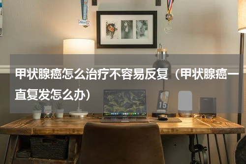 甲状腺癌怎么治疗不容易反复（甲状腺癌一直复发怎么办）