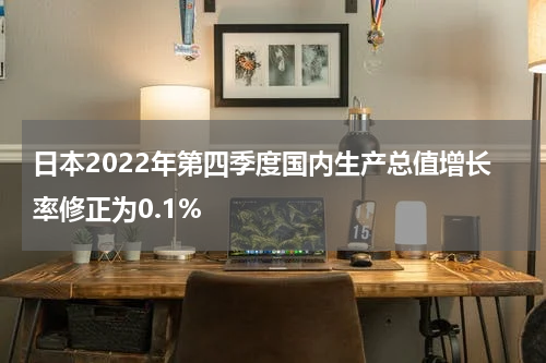 日本2022年第四季度国内生产总值增长率修正为0.1%