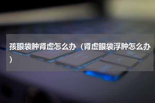 孩眼袋肿肾虚怎么办（肾虚眼袋浮肿怎么办）