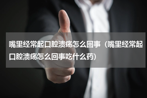 嘴里经常起口腔溃疡怎么回事（嘴里经常起口腔溃疡怎么回事吃什么药）