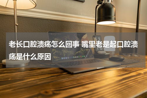 老长口腔溃疡怎么回事 嘴里老是起口腔溃疡是什么原因