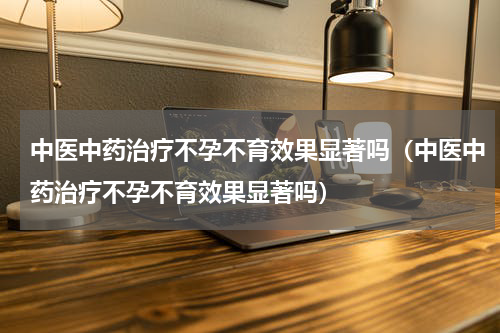 中医中药治疗不孕不育效果显著吗（中医中药治疗不孕不育效果显著吗）