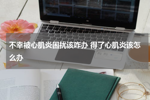不幸被心肌炎困扰该咋办 得了心肌炎该怎么办