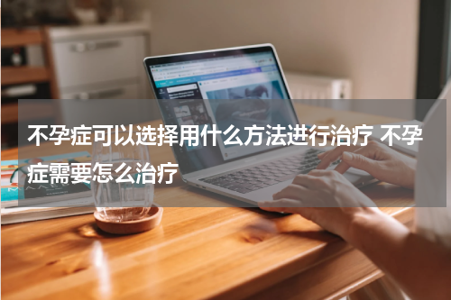 不孕症可以选择用什么方法进行治疗 不孕症需要怎么治疗