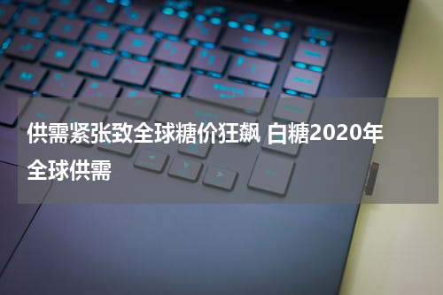 供需紧张致全球糖价狂飙 白糖2020年全球供需