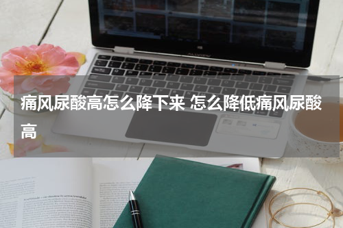 痛风尿酸高怎么降下来 怎么降低痛风尿酸高