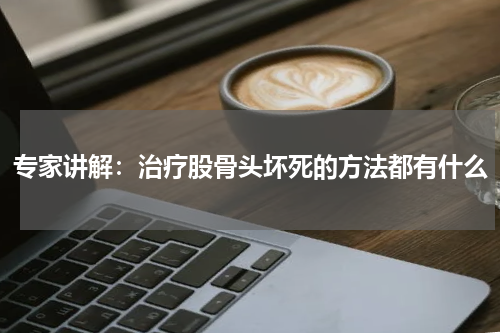 专家讲解：治疗股骨头坏死的方法都有什么
