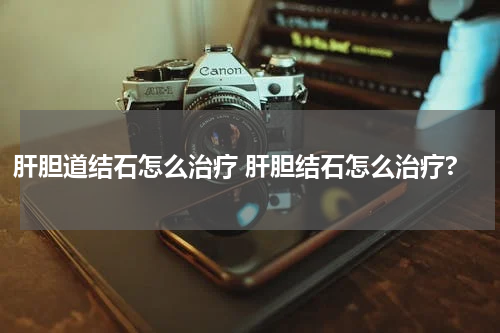 肝胆道结石怎么治疗 肝胆结石怎么治疗?