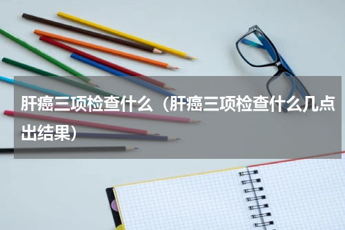 肝癌三项检查什么（肝癌三项检查什么几点出结果）