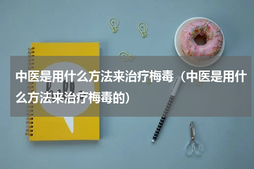 中医是用什么方法来治疗梅毒（中医是用什么方法来治疗梅毒的）