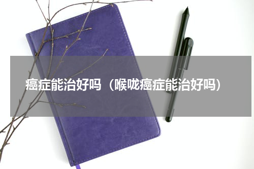 癌症能治好吗（喉咙癌症能治好吗）