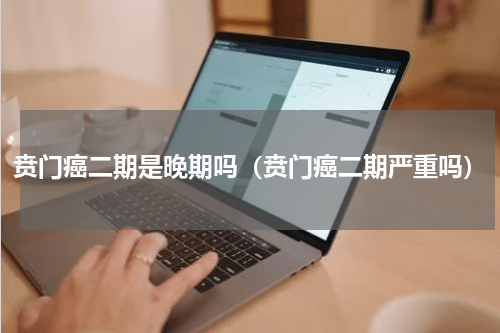 贲门癌二期是晚期吗（贲门癌二期严重吗）