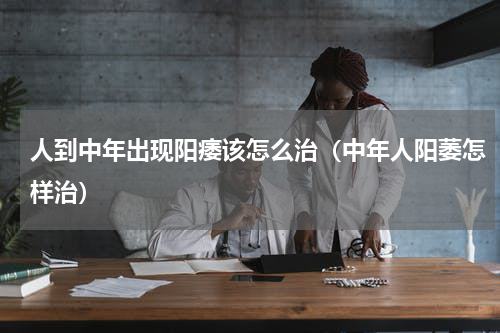 人到中年出现阳痿该怎么治（中年人阳萎怎样治）