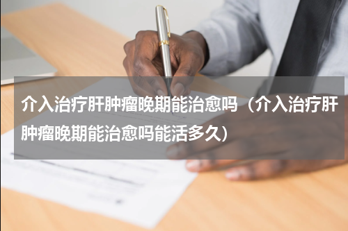 介入治疗肝肿瘤晚期能治愈吗（介入治疗肝肿瘤晚期能治愈吗能活多久）