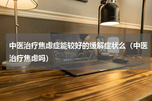 中医治疗焦虑症能较好的缓解症状么（中医治疗焦虑吗）