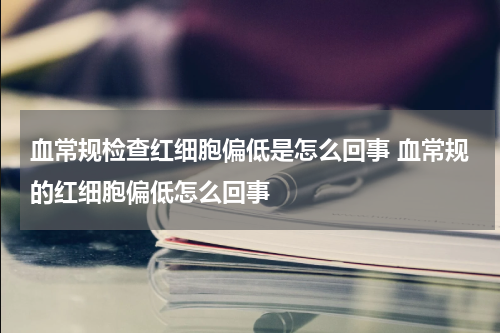 血常规检查红细胞偏低是怎么回事 血常规的红细胞偏低怎么回事