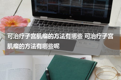 可治疗子宫肌瘤的方法有哪些 可治疗子宫肌瘤的方法有哪些呢