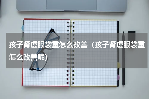 孩子肾虚眼袋重怎么改善（孩子肾虚眼袋重怎么改善呢）
