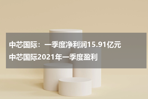 中芯国际：一季度净利润15.91亿元 中芯国际2021年一季度盈利