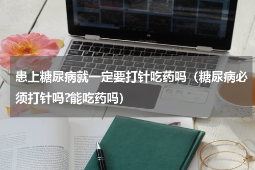 患上糖尿病就一定要打针吃药吗（糖尿病必须打针吗?能吃药吗）