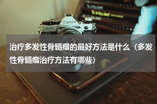 治疗多发性骨髓瘤的最好方法是什么（多发性骨髓瘤治疗方法有哪些）