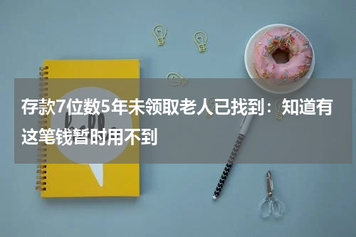存款7位数5年未领取老人已找到：知道有这笔钱暂时用不到