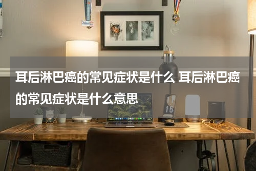 耳后淋巴癌的常见症状是什么 耳后淋巴癌的常见症状是什么意思