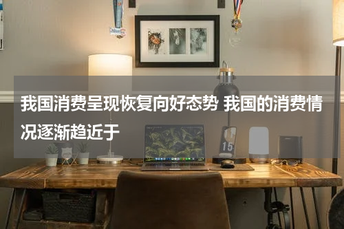 我国消费呈现恢复向好态势 我国的消费情况逐渐趋近于
