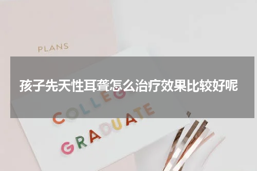 孩子先天性耳聋怎么治疗效果比较好呢