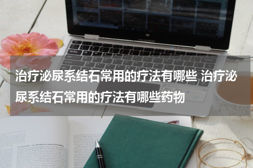 治疗泌尿系结石常用的疗法有哪些 治疗泌尿系结石常用的疗法有哪些药物