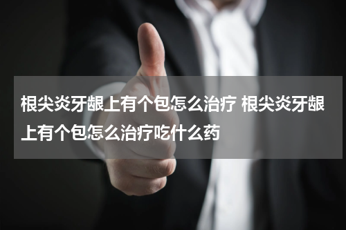根尖炎牙龈上有个包怎么治疗 根尖炎牙龈上有个包怎么治疗吃什么药