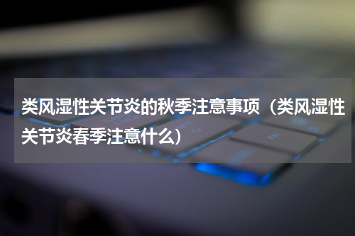 类风湿性关节炎的秋季注意事项（类风湿性关节炎春季注意什么）