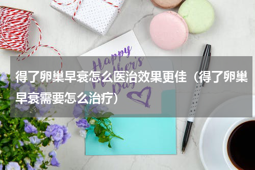 得了卵巢早衰怎么医治效果更佳（得了卵巢早衰需要怎么治疗）