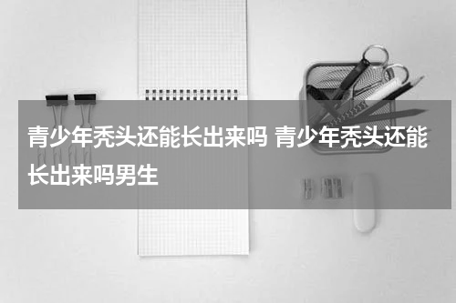 青少年秃头还能长出来吗 青少年秃头还能长出来吗男生